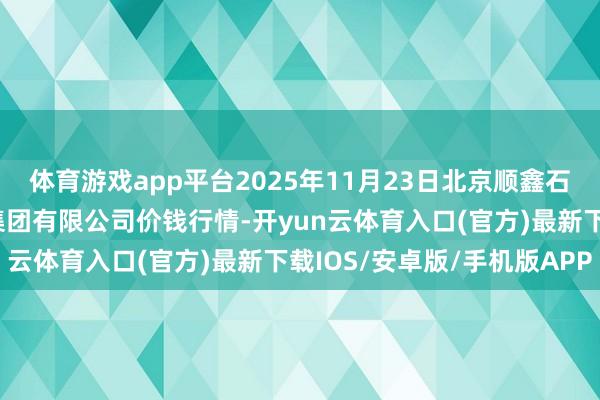 体育游戏app平台2025年11月23日北京顺鑫石门外洋农产物批发市集集团有限公司价钱行情-开yun云体育入口(官方)最新下载IOS/安卓版/手机版APP