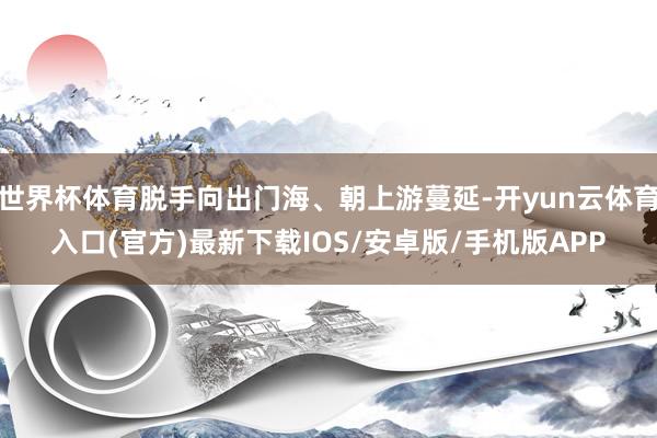 世界杯体育脱手向出门海、朝上游蔓延-开yun云体育入口(官方)最新下载IOS/安卓版/手机版APP