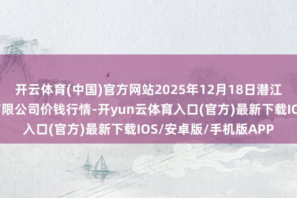 开云体育(中国)官方网站2025年12月18日潜江市四季友农产物市集有限公司价钱行情-开yun云体育入口(官方)最新下载IOS/安卓版/手机版APP