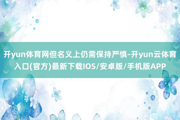 开yun体育网但名义上仍需保持严慎-开yun云体育入口(官方)最新下载IOS/安卓版/手机版APP