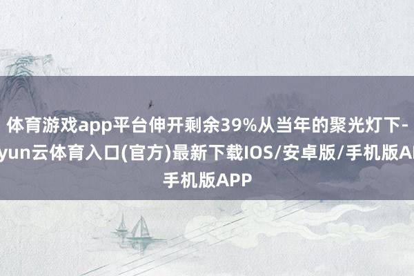 体育游戏app平台伸开剩余39%从当年的聚光灯下-开yun云体育入口(官方)最新下载IOS/安卓版/手机版APP