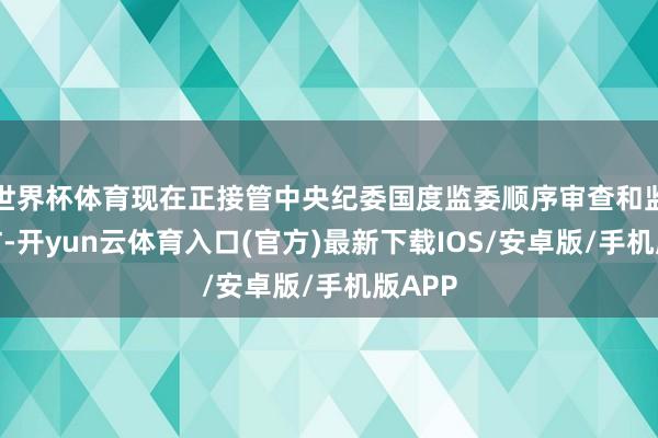 世界杯体育现在正接管中央纪委国度监委顺序审查和监察走访-开yun云体育入口(官方)最新下载IOS/安卓版/手机版APP