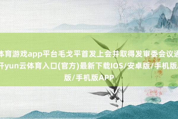 体育游戏app平台毛戈平首发上会并取得发审委会议通过-开yun云体育入口(官方)最新下载IOS/安卓版/手机版APP