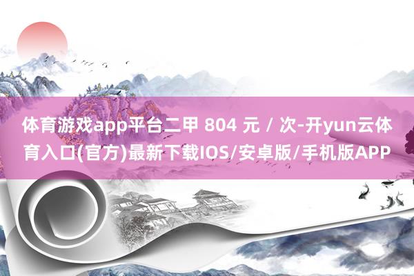 体育游戏app平台二甲 804 元 / 次-开yun云体育入口(官方)最新下载IOS/安卓版/手机版APP