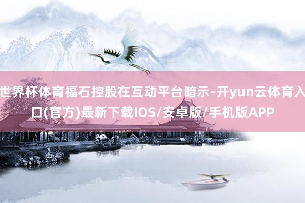 世界杯体育福石控股在互动平台暗示-开yun云体育入口(官方)最新下载IOS/安卓版/手机版APP