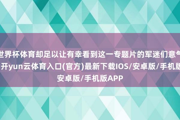 世界杯体育却足以让有幸看到这一专题片的军迷们意气轩昂-开yun云体育入口(官方)最新下载IOS/安卓版/手机版APP